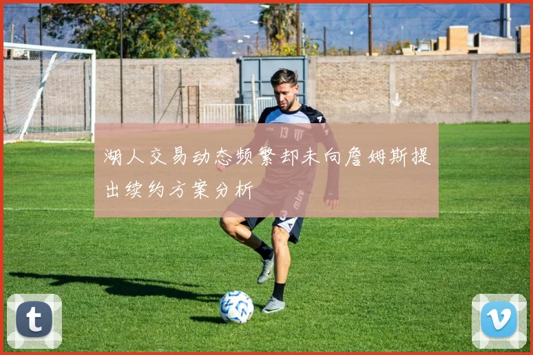 湖人交易动态频繁却未向詹姆斯提出续约方案分析