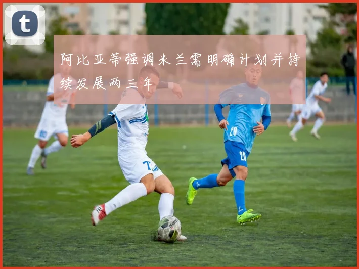 阿比亚蒂强调米兰需明确计划并持续发展两三年