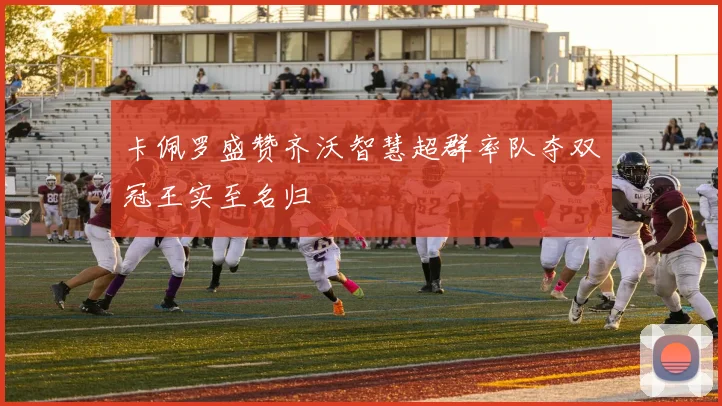 卡佩罗盛赞齐沃智慧超群率队夺双冠王实至名归