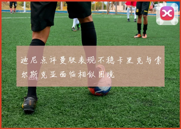 迪尼点评曼联表现不稳卡里克与索尔斯克亚面临相似困境