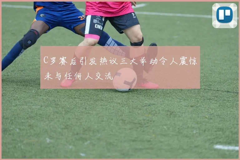 C罗赛后引发热议三大举动令人震惊未与任何人交流