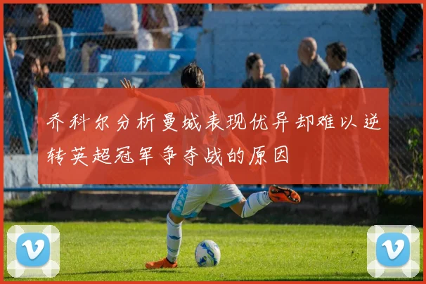 乔科尔分析曼城表现优异却难以逆转英超冠军争夺战的原因