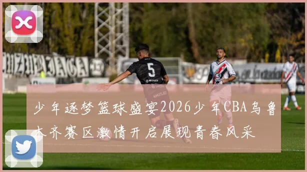 少年逐梦篮球盛宴2026少年CBA乌鲁木齐赛区激情开启展现青春风采