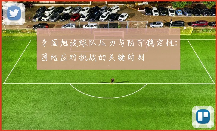 李国旭谈球队压力与防守稳定性：团结应对挑战的关键时刻