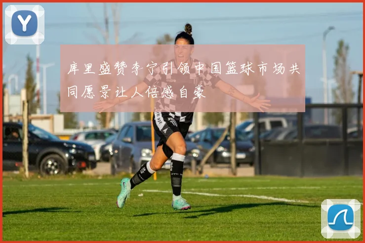 库里盛赞李宁引领中国篮球市场共同愿景让人倍感自豪