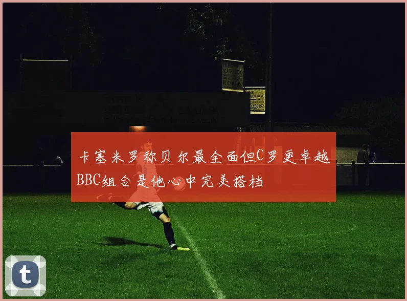 卡塞米罗称贝尔最全面但C罗更卓越BBC组合是他心中完美搭档
