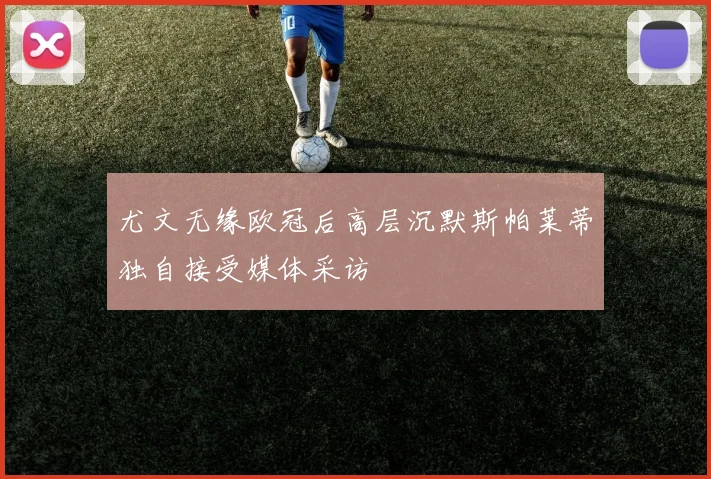 尤文无缘欧冠后高层沉默斯帕莱蒂独自接受媒体采访