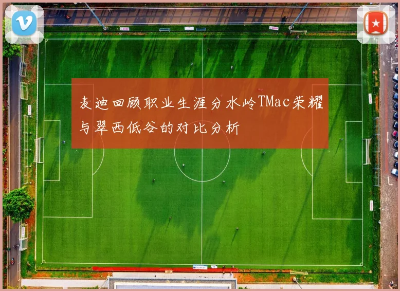 麦迪回顾职业生涯分水岭TMac荣耀与翠西低谷的对比分析