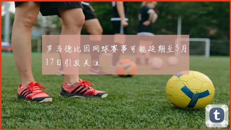 罗马德比因网球赛事可能延期至5月17日引发关注